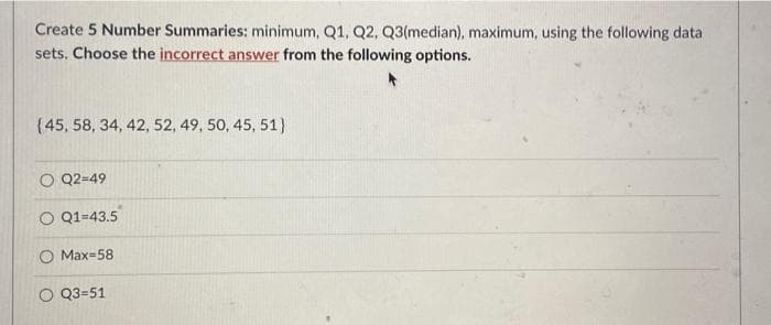 Create 5 Number Summaries: minimum, Q1, Q2, Q3(median), maximum, using the following data
sets. Choose the incorrect answer from the following options.
(45, 58, 34, 42, 52, 49, 50, 45, 51}
O Q2-49
O Q1-43.5
Max-58
O Q3-51