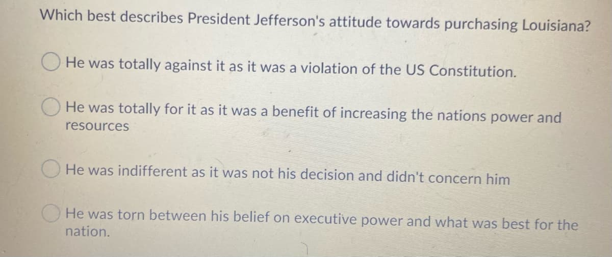 Which best describes President Jefferson's attitude towards purchasing Louisiana?
He was totally against it as it was a violation of the US Constitution.
He was totally for it as it was a benefit of increasing the nations power and
resources
O He was indifferent as it was not his decision and didn't concern him
O He was torn between his belief on executive power and what was best for the
nation.
