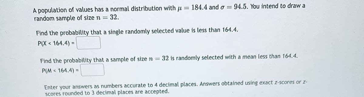 A population of values has a normal distribution with μ
random sample of size n = = 32.
= 184.4 and σ = 94.5. You intend to draw a
Find the probability that a single randomly selected value is less than 164.4.
P(X < 164.4) =
Find the probability that a sample of size n = 32 is randomly selected with a mean less than 164.4.
P(M < 164.4):
Enter your answers as numbers accurate to 4 decimal places. Answers obtained using exact z-scores or z-
scores rounded to 3 decimal places are accepted.