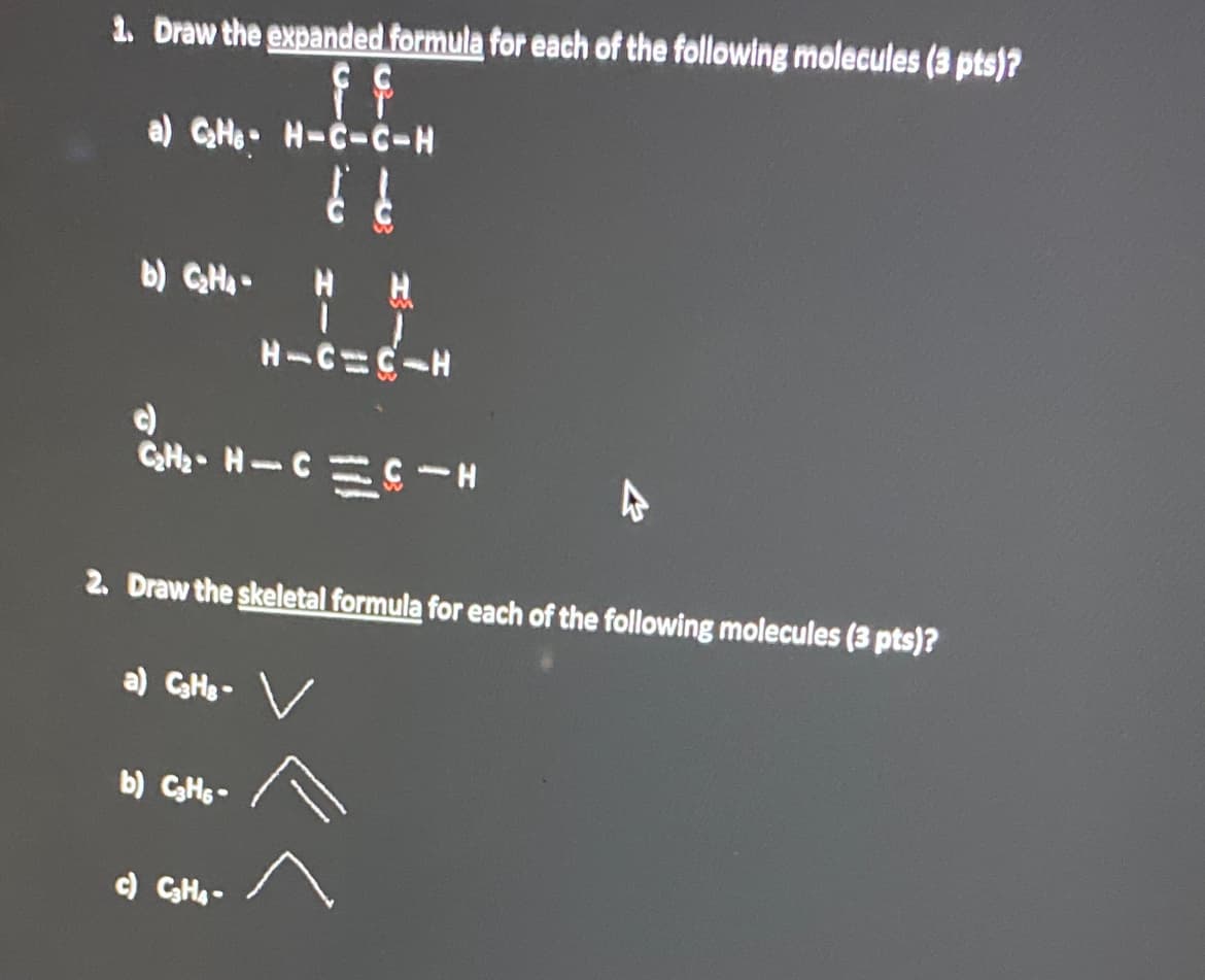 1. Draw the expanded formula for each of the following molecules (3 pts)?
a) C₂HH-C-C-H
b) C₂Ha-
H H
H-C-C-H
c)
C₂H₂- H-CC-H
2. Draw the skeletal formula for each of the following molecules (3 pts)?
a) C₂Hs- v
b) C3H6-
c) C₂H4-