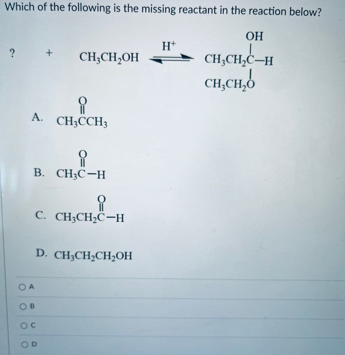 Which of the following is the missing reactant in the reaction below?
OH
?
유
A. CH3CCH3
OA
유
B. CH3C-H
OB
+
CH3CH2OH
요
C. CH3CH₂C-H
OC
D. CH3CH₂CH₂OH
OD
H+
CH3CH₂C-H
CH3CH₂O