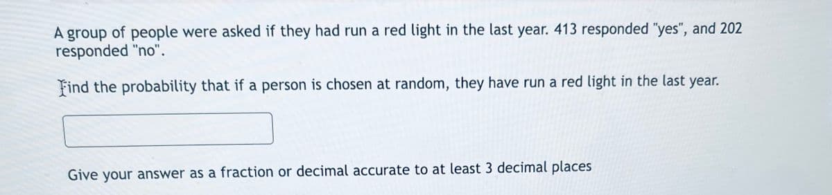 A group of people were asked if they had run a red light in the last year. 413 responded "yes", and 202
responded "no".
Find the probability that if a person is chosen at random, they have run a red light in the last year.
Give your answer as a fraction or decimal accurate to at least 3 decimal places