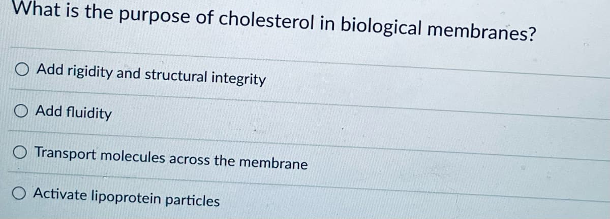 What is the purpose of cholesterol in biological membranes?
Add rigidity and structural integrity
Add fluidity
O Transport molecules across the membrane
O Activate lipoprotein particles