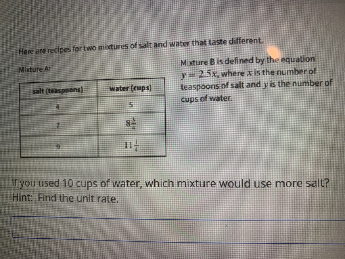 Here are recipes for two mixtures of salt and water that taste different.
Mixture B is defined by the equation
y= 2.5x, where x is the number of
teaspoons of salt and y is the number of
Mixture A:
salt (teaspoons)
water (cups)
4
cups of water.
5.
8号
11
6.
If you used 10 cups of water, which mixture would use more salt?
Hint: Find the unit rate.
