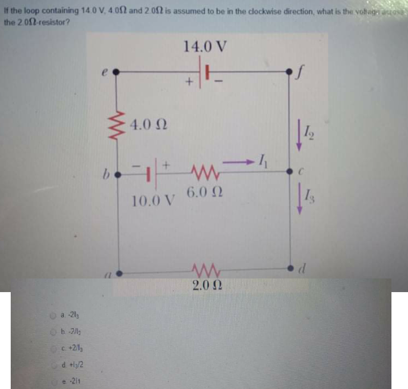 If the loop containing 14.0 V, 4 02 and 2.02 is assumed to be in the clockwise direction, what is the vohage auos
the 2.02-resistor?
14.0 V
of
4.0 2
b.
6.0 Q
10.0 V
2.00
a. -2ly
b-2lg
Oc+2/1,
d tl/2
e -211
