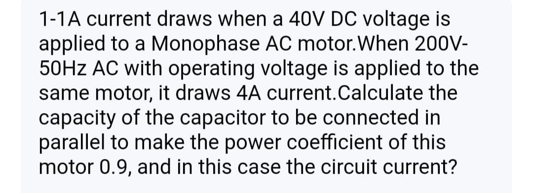 1-1A current draws when a 40V DC voltage is
applied to a Monophase AC motor.When 200V-
50HZ AC with operating voltage is applied to the
same motor, it draws 4A current.Calculate the
capacity of the capacitor to be connected in
parallel to make the power coefficient of this
motor 0.9, and in this case the circuit current?
