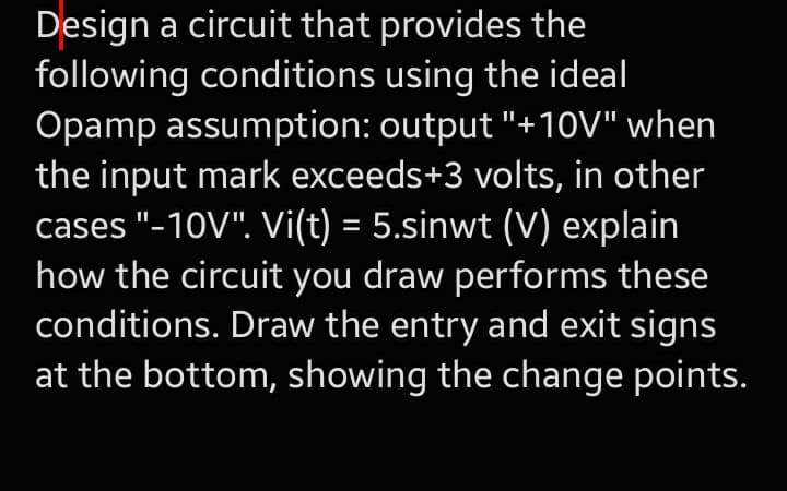 Design a circuit that provides the
following conditions using the ideal
Opamp assumption: output "+10V" when
the input mark exceeds+3 volts, in other
cases "-10V". Vi(t) = 5.sinwt (V) explain
how the circuit you draw performs these
conditions. Draw the entry and exit signs
at the bottom, showing the change points.
