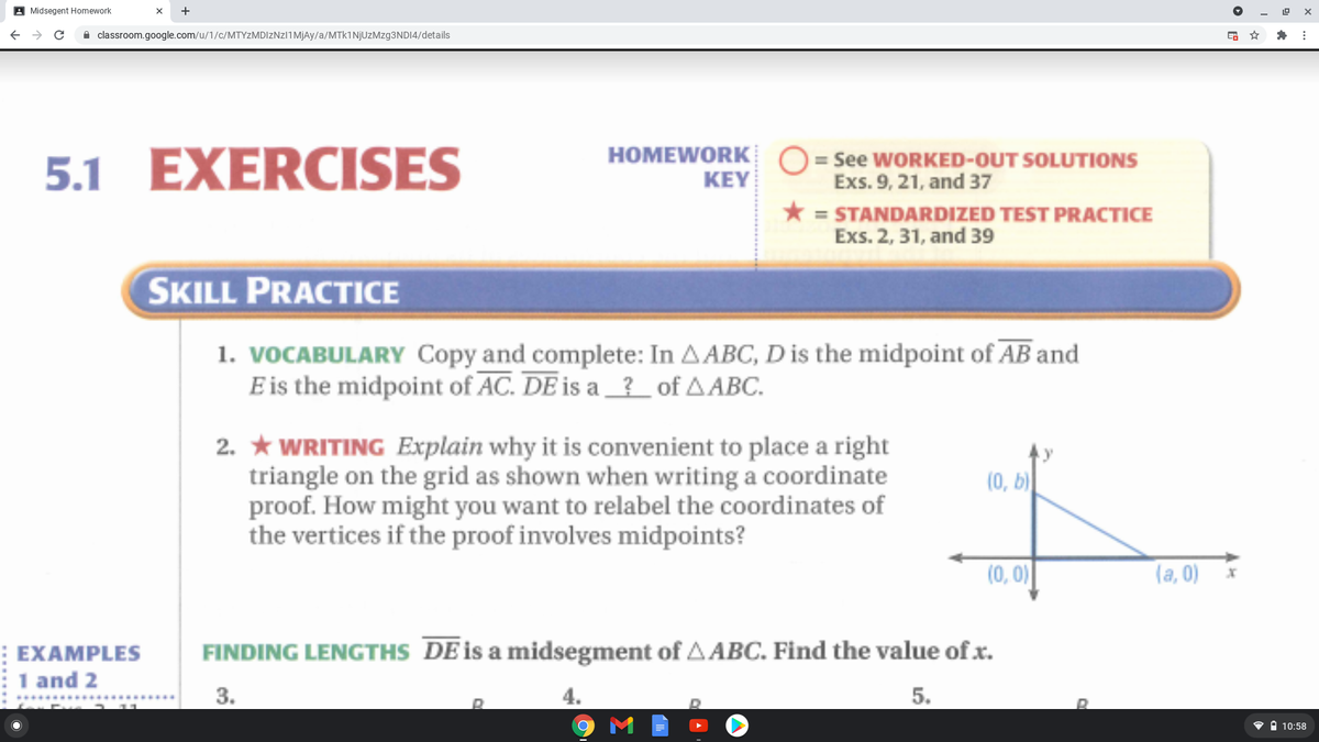 A Midsegent Homework
+
A classroom.google.com/u/1/c/MTYZMDIzNzI1MjAy/a/MTk1NjUzMzg3NDI4/details
HOMEWORK O = See WORKED-OUT SOLUTIONS
5.1 EXERCISES
KEY
Exs. 9, 21, and 37
* = STANDARDIZED TEST PRACTICE
Exs. 2, 31, and 39
SKILL PRACTICE
1. VOCABULARY Copy and complete: In AABC, D is the midpoint of AB and
E is the midpoint of AC. DE is a _? of AABC.
2. * WRITING Explain why it is convenient to place a right
triangle on the grid as shown when writing a coordinate
proof. How might you want to relabel the coordinates of
the vertices if the proof involves midpoints?
(0, b)
(0, 0)
(a, 0)
FINDING LENGTHS DE is a midsegment of A ABC. Find the value of x.
: EXAMPLES
1 and 2
3.
4.
5.
• i 10:58
