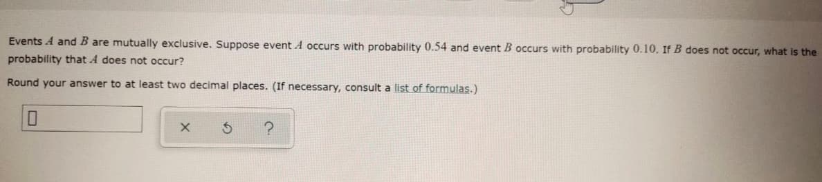 Events A and B are mutually exclusive. Suppose event A occurs with probability 0.54 and event B occurs with probability 0.10. If B does not occur, what is the
probability that A does not occur?
Round your answer to at least two decimal places. (If necessary, consult a list of formulas.)
