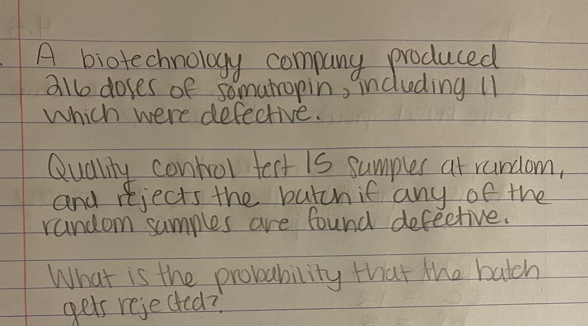 A biotechnology compuny produced
alb doser of somutropin,indluding I1
Which were defective.
Quality Conhrol tert Is sumpler at rundom,
and rtjects the batchif any of the
random samples are found defective.
What is the probubility that the batch
getr reje tedz
