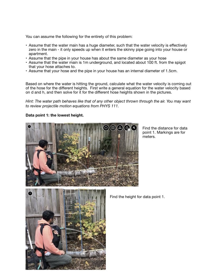 You can assume the following for the entirety of this problem:
• Assume that the water main has a huge diameter, such that the water velocity is effectively
zero in the main - it only speeds up when it enters the skinny pipe going into your house or
apartment.
• Assume that the pipe in your house has about the same diameter as your hose
• Assume that the water main is 1m underground, and located about 100 ft. from the spigot
that your hose attaches to.
• Assume that your hose and the pipe in your house has an internal diameter of 1.5cm.
Based on where the water is hitting the ground, calculate what the water velocity is coming out
of the hose for the different heights. First write a general equation for the water velocity based.
on d and h, and then solve for it for the different hose heights shown in the pictures.
Hint: The water path behaves like that of any other object thrown through the air. You may want
to review projectile motion equations from PHYS 111.
Data point 1: the lowest height.
Find the distance for data
point 1. Markings are for
meters.
Find the height for data point 1.