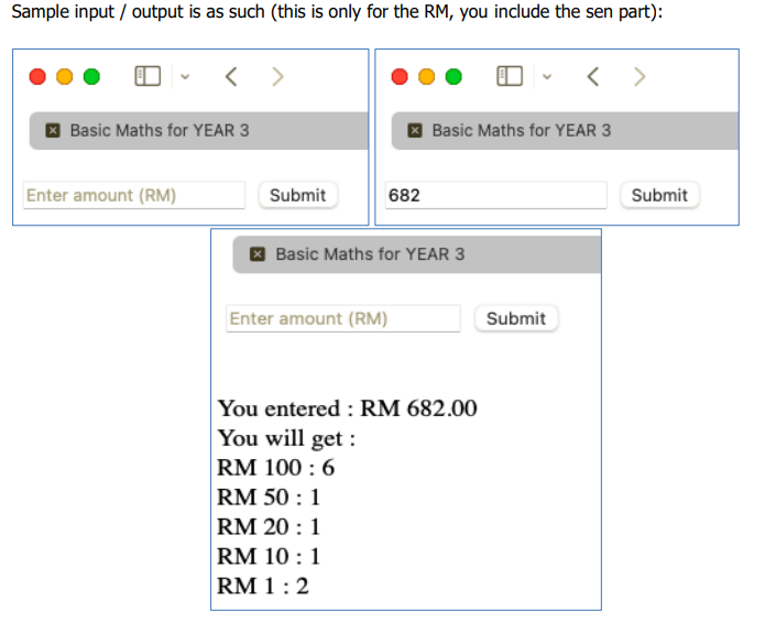 Sample input / output is as such (this is only for the RM, you include the sen part):
< >
I Basic Maths for YEAR 3
I Basic Maths for YEAR 3
Enter amount (RM)
Submit
682
Submit
Basic Maths for YEAR 3
Enter amount (RM)
Submit
You entered : RM 682.00
You will get :
RM 100 : 6
RM 50 : 1
RM 20 : 1
RM 10 :1
RM 1:2
