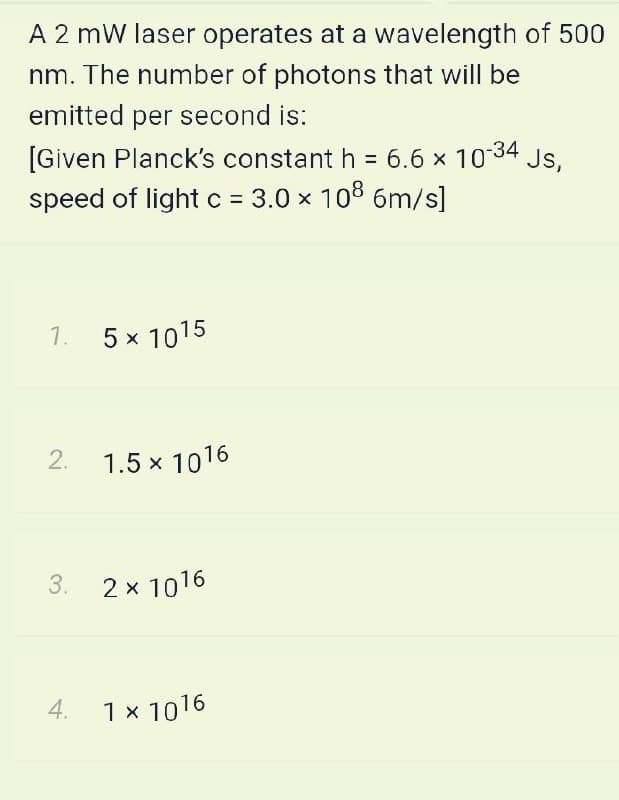 A 2 mW laser operates at a wavelength of 500
nm. The number of photons that will be
emitted per second is:
[Given Planck's constant h = 6.6 x 1034
speed of light c = 3.0 x 108 6m/s]
Js,
%3D
1. 5 x 1015
1.5 x 1016
3. 2 x 1016
4. 1x 1016
2.
