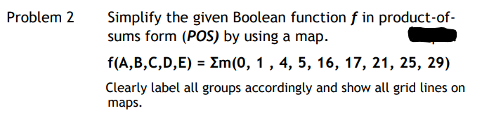 Problem 2
Simplify the given Boolean function f in product-of-
sums form (POS) by using a map.
f(A, B,С,D,E) 3D Zm(0, 1 , 4, 5, 16, 17, 21, 25, 29)
Clearly label all groups accordingly and show all grid lines on
maps.
