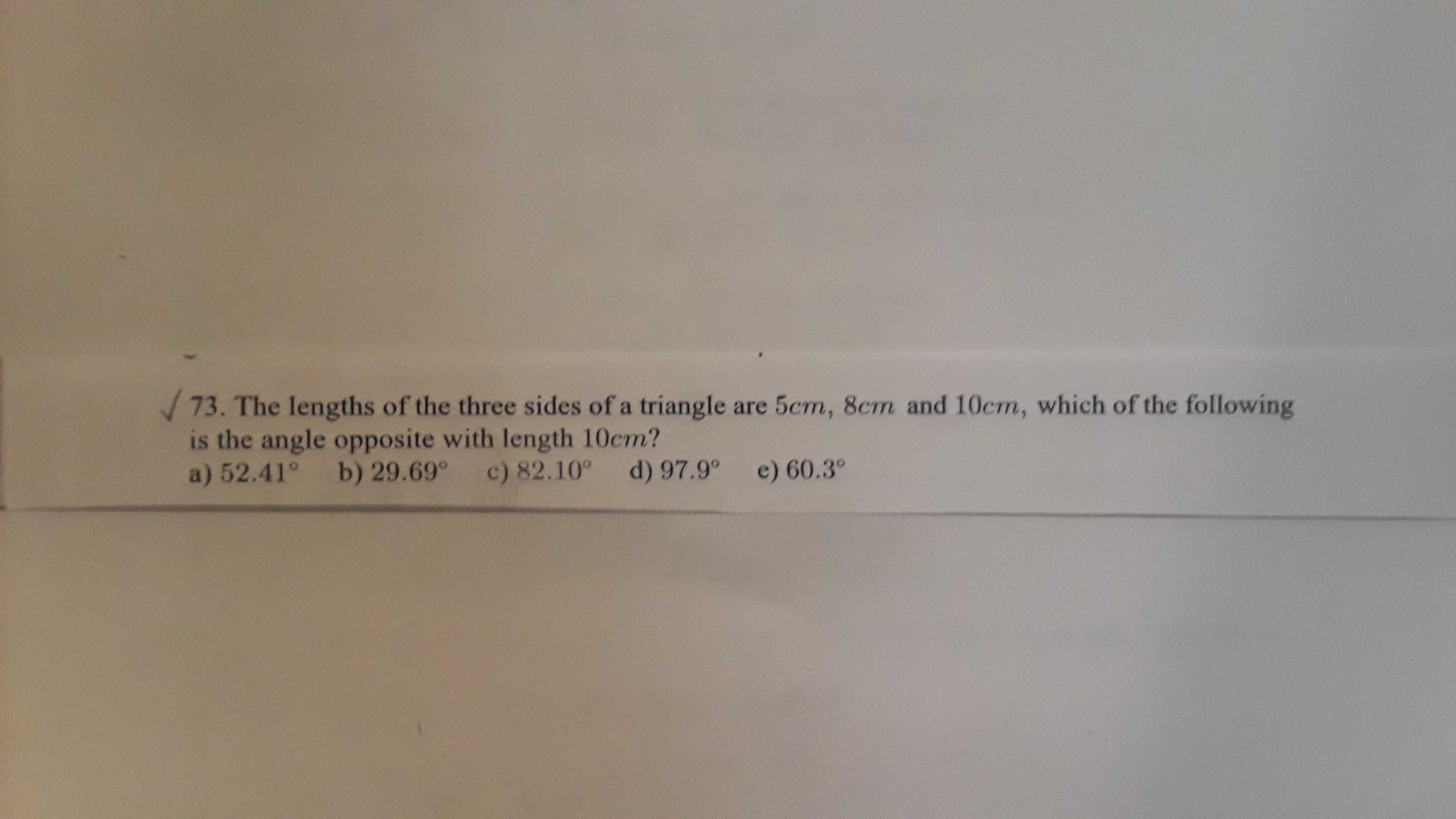 73. The lengths of the three sides of a triangle are 5cm, 8cm and 10cm, which of the following
is the angle opposite with length 10cm?
a) 52.41° b) 29.69°
d) 97.9°
e) 60.3°
c) 82.10°
