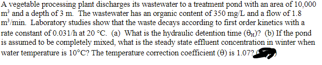 A vegetable processing plant discharges its wastewater to a treatment pond with an area of 10,000
m³ and a depth of 3 m. The wastewater has an organic content of 350 mg/L and a flow of 1.8
m³/min. Laboratory studies show that the waste decays according to first order kinetics with a
rate constant of 0.031/h at 20 °C. (a) What is the hydraulic detention time (0)? (b) If the pond
is assumed to be completely mixed, what is the steady state effluent concentration in winter when
water temperature is 10°C? The temperature correction coefficient (0) is 1.072