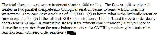 The total flow at a wastewater-treatment plant is 1000 m³/day. The flow is split evenly and
treated in two parallel complete mix biological aeration basins to remove BOD from the
wastewater. They each have a volume of 100,000 L. (a) In hours, what is the hydraulic retention
time in each tank? (b) If the influent BOD concentration is 150 mg/L and the zero-order decay
coefficient is 60 mg/L-h, what is the steady state effluent concentration? (Hint: you need to
derive the expression from the mass balance reaction for CMFR by replacing the first-order
reaction term with zero order reaction)