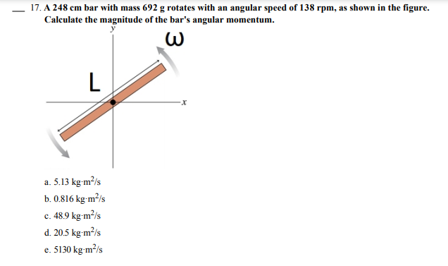 17. A 248 cm bar with mass 692 g rotates with an angular speed of 138 rpm, as shown in the figure.
Calculate the magnitude of the bar's angular momentum.
L
a. 5.13 kg-m?/s
b. 0.816 kg-m²/s
c. 48.9 kg m2/s
с.
d. 20.5 kg-m²/s
e. 5130 kg-m²/s
