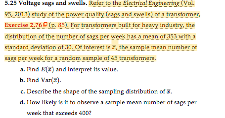 5.25 Voltage sags and swells. Refer to the Electrical Engineering (Vol.
95, 2013) study of the power quality (sags and swells) of a transformer,
Exercise 2.76 (p. 85). For transformers built for heavy industry, the
distribution of the number of sags per week has a mean of 353 with a
standard deviation of 30. Of interest is , the sample mean number of
sags per week for a random sample of 45 transformers.
a. Find E(T) and interpret its value.
b. Find Var(z).
c. Describe the shape of the sampling distribution of I.
d. How likely is it to observe a sample mean number of sags per
week that exceeds 400?