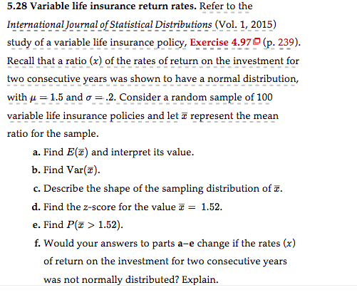 **5.28 Variable life insurance return rates:**

Refer to the *International Journal of Statistical Distributions* (Vol. 1, 2015) study of a variable life insurance policy, Exercise 4.97 (p. 239).

Recall that a ratio (\(x\)) of the rates of return on the investment for two consecutive years was shown to have a normal distribution, with \(\mu = 1.5\) and \(\sigma = 0.2\). Consider a random sample of 100 variable life insurance policies and let \(\overline{x}\) represent the mean ratio for the sample.

a. **Find \(E(\overline{x})\)** and interpret its value.

b. **Find \(Var(\overline{x})\).**

c. **Describe the shape of the sampling distribution of \(\overline{x}\).**

d. **Find the z-score for the value \(\overline{x} = 1.52\).**

e. **Find \(P(\overline{x} > 1.52)\).**

f. **Would your answers to parts a–e change if the rates (\(x\)) of return on the investment for two consecutive years were not normally distributed? Explain.**