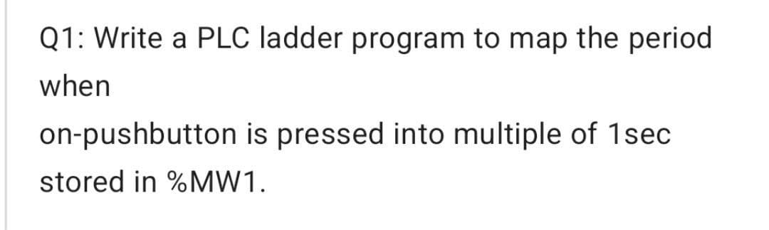 Q1: Write a PLC ladder program to map the period
when
on-pushbutton is pressed into multiple of 1sec
stored in %MW1.
