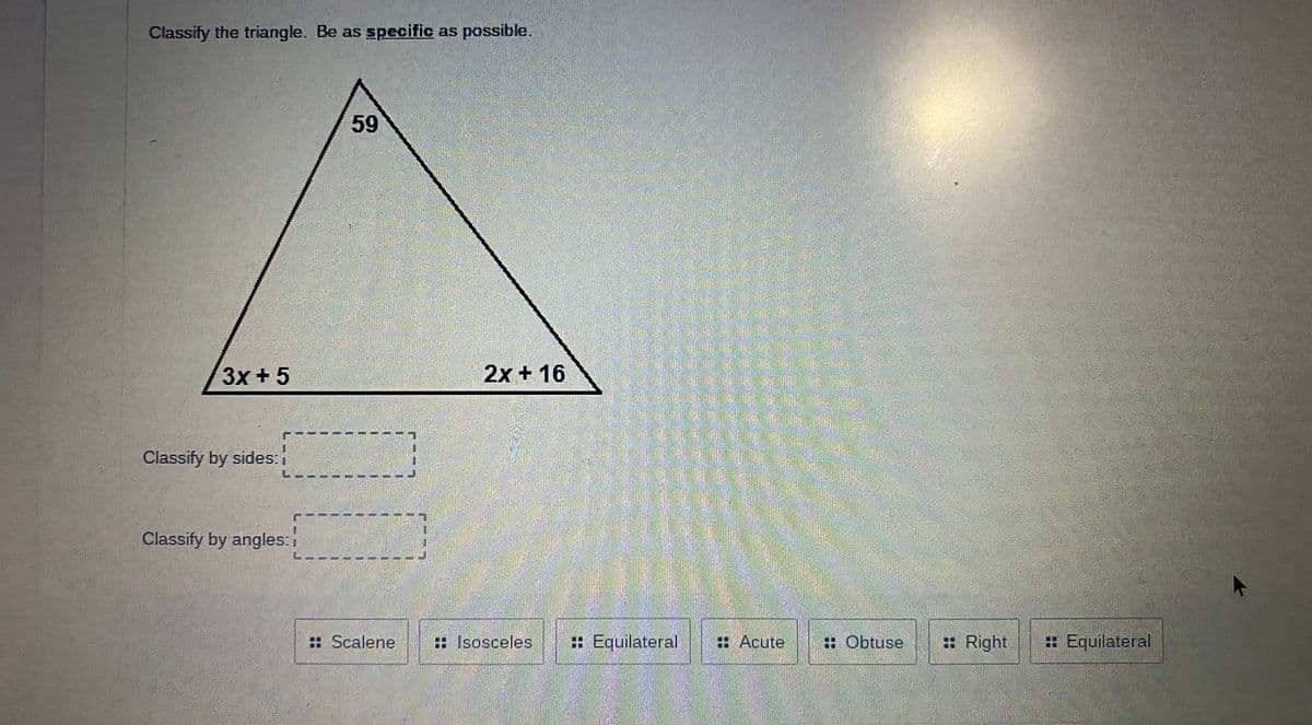 Classify the triangle. Be as specific as possible.
3x +5
2x + 16
Classify by sides:
Classify by angles:
: Scalene
: Isosceles
: Equilateral
: Acute
: Obtuse
: Right
: Equilateral
1.
59
