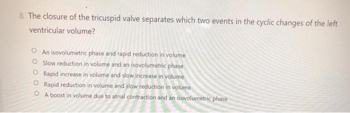 8. The closure of the tricuspid valve separates which two events in the cyclic changes of the left
ventricular volume?
O An isovolumetric phase and rapid reduction in volume
O Slow reduction in volume and an isovolumetric phase
O Rapid increase in volume and slow increase in volume
Rapid reduction in volume and slow reduction in volume
A boost in volume due to atrial contraction and an isovolumetric phase
