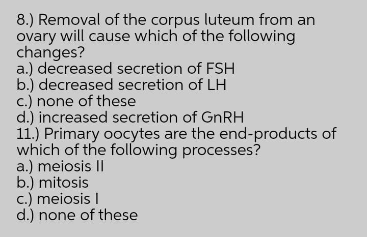 8.) Removal of the corpus luteum from an
ovary will cause which of the following
changes?
a.) decreased secretion of FSH
b.) decreased secretion of LH
c.) none of these
d.) increased secretion of GNRH
11.) Primary oocytes are the end-products of
which of the following processes?
a.) meiosis I
b.) mitosis
c.) meiosis I
d.) none of these
