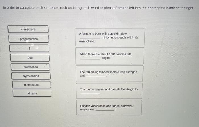 In order to complete each sentence, click and drag each word or phrase from the left into the appropriate blank on the right.
climacteric
A female is born with approximately
million eggs, each within its
progesterone
own follicle.
2
When there are about 1000 follicies left,
begins
200
hot flashes
The remaining follicies secrete less estrogen
and
hypotension
menopause
The uterus, vagina, and breasts then begin to
atrophy
Sudden vasodilation of cutaneous arteries
may cause
