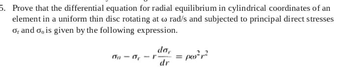 5. Prove that the differential equation for radial equilibrium in cylindrical coordinates of an
element in a uniform thin disc rotating at o rad/s and subjected to principal direct stresses
ơ; and o, is given by the following expression.
da,
dr
