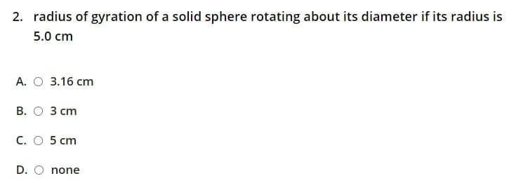 2. radius of gyration of a solid sphere rotating about its diameter if its radius is
5.0 cm
А. О 3.16 ст
В. О З сm
C. O 5 cm
D. O none
