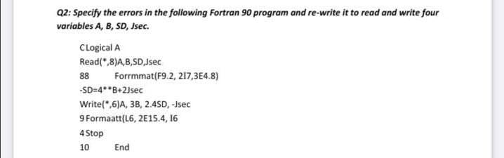 Q2: Specify the errors in the following Fortran 90 program and re-write it to read and write four
variables A, B, SD, Jsec.
CLogical A
Read(*,8)A,B,SD,Jsec
88
Forrmmat(F9.2, 217,3E4.8)
-SD=4**B+2Jsec
Write(*,6)A, 3B, 2.4SD, -Jsec
9 Formaatt(L6, 2E15.4, 16
4 Stop
10
End
