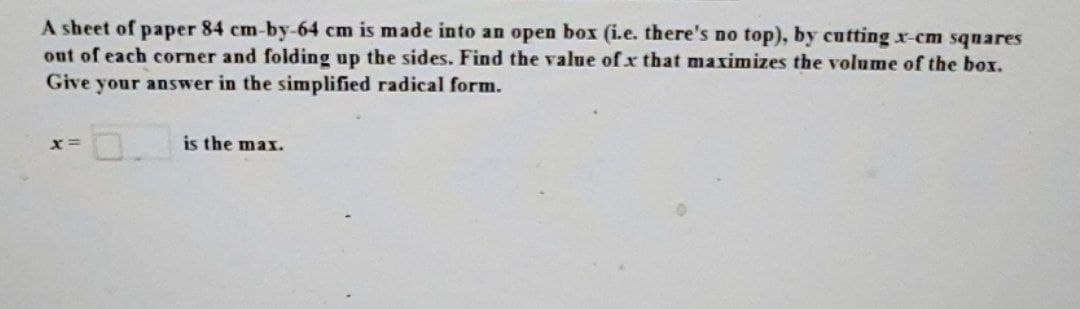 A sheet of paper 84 cm-by-64 cm is made into an open box (i.e. there's no top), by cutting x-cm squares
out of each corner and folding up the sides. Find the value of x that maximizes the volume of the box.
Give your answer in the simplified radical form.
x=
is the max.