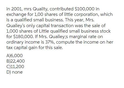 in 2001, mrs Quality, contributed $100,000 in
exchange for 1,00 shares of little corporation, which
is a qualified small business. This year, Mrs.
Qualley's only capital transaction was the sale of
1,000 shares of Little qualified small business stock
for $180,000. If Mrs. Qualley;s marginal rate on
ordinary income is 37%, compute the income on her
tax capital gain for this sale.
A)6,000
B)22,400
C)11,200
D) none