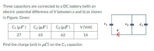 Three capacitors are connected to a DC battery (with an
electric potential difference of V between a and b) as shown
in Figure. Given:
C₁ (F)
27
C₂ (μF)
65
C3 (μF)
62
V (Volt)
14
Find the charge (unit in uC) on the C₁ capacitor.
(₂
HH
G₂ =
C₂
HH