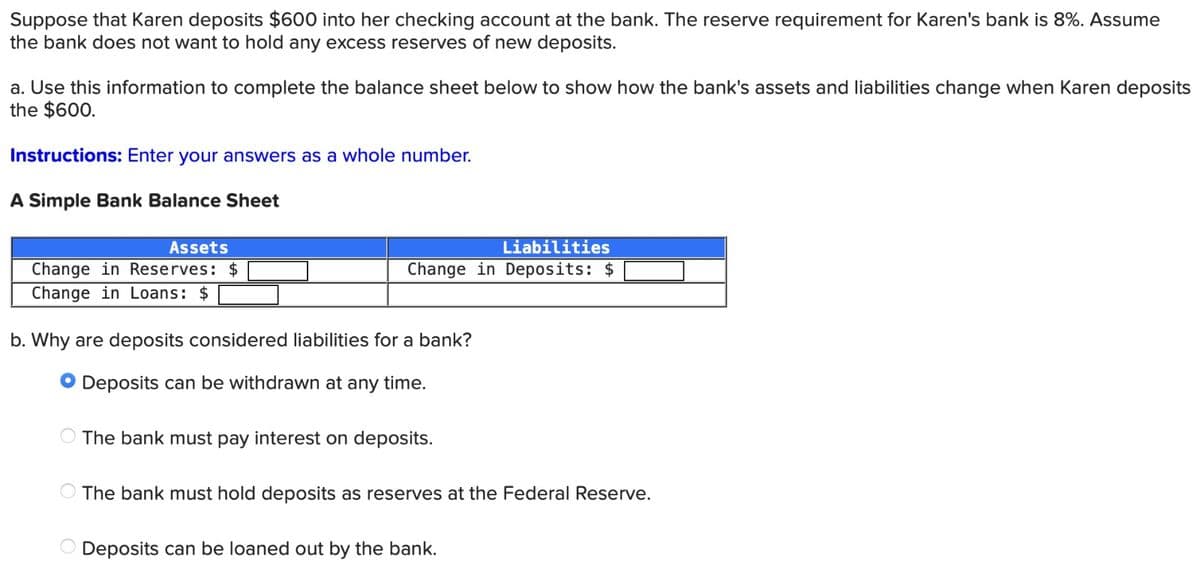 Suppose that Karen deposits $600 into her checking account at the bank. The reserve requirement for Karen's bank is 8%. Assume
the bank does not want to hold any excess reserves of new deposits.
a. Use this information to complete the balance sheet below to show how the bank's assets and liabilities change when Karen deposits
the $600.
Instructions: Enter your answers as a whole number.
A Simple Bank Balance Sheet
Assets
Change in Reserves: $
Change in Loans: $
Liabilities
Change in Deposits: $
b. Why are deposits considered liabilities for a bank?
● Deposits can be withdrawn at any time.
The bank must pay interest on deposits.
The bank must hold deposits as reserves at the Federal Reserve.
Deposits can be loaned out by the bank.