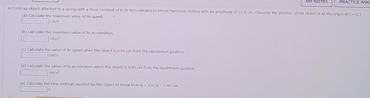 (b) Calculate the maximum value of its acceleration.
cm/s2
A 0.600-kg object attached to a spring with a force constant of 8.00 N/m vibrates in simple harmonic motion with an amplitude of 11.8 cm. (Assume the position of the object is at the origin at t = 0.)
(a) Calculate the maximum value of its speed.
cm/s
(c) Calculate the value of its speed when the object is 9.80 cm from the equilibrium position.
cm/s
(d) Calculate the value of its acceleration when the object is 9.80 cm from the equilibrium position.
cm/s²
MY NOTES
(e) Calculate the time interval required for the object to move from x = 0 to x = 5.80 cm.
PRACTICE ANO