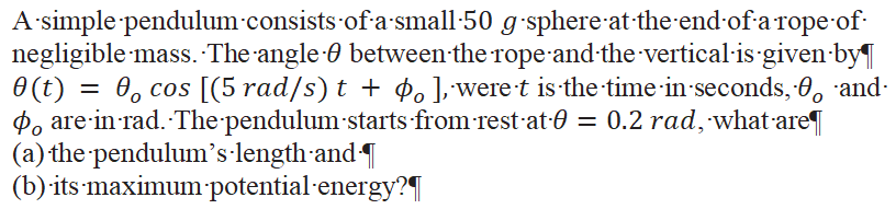 A-simple pendulum-consists-of-asmall-50 g-sphere-at the-end-of-a rope of-
negligible mass. The angle 0 between the ropeand the vertical-is given-by
O (t) =
P, are-in rad. The pendulum-starts from rest at-0 = 0.2 rad, what-are
(a) the pendulum's length-and T
(b) its-maximum potential-energy?
0, cos [(5 rad/s) t + ¢. ],were-t is the time in-seconds, 0, and
%3D
