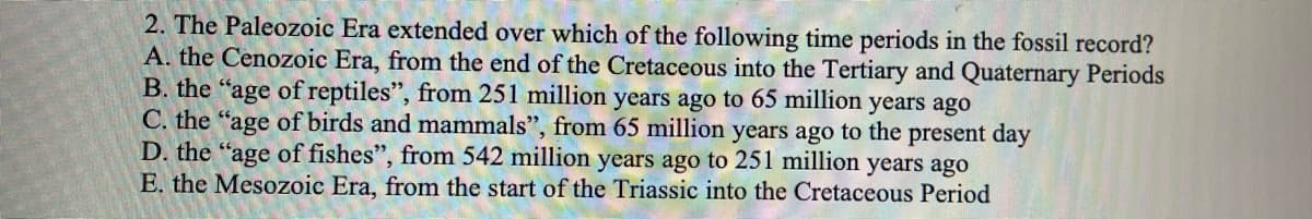 2. The Paleozoic Era extended over which of the following time periods in the fossil record?
A. the Cenozoic Era, from the end of the Cretaceous into the Tertiary and Quaternary Periods
B. the "age of reptiles", from 251 million years ago to 65 million years ago
C. the "age of birds and mammals", from 65 million years ago to the present day
D. the "age of fishes", from 542 million years ago to 251 million years ago
E. the Mesozoic Era, from the start of the Triassic into the Cretaceous Period
