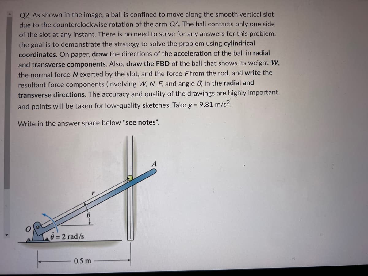 Q2. As shown in the image, a ball is confined to move along the smooth vertical slot
due to the counterclockwise rotation of the arm OA. The ball contacts only one side
of the slot at any instant. There is no need to solve for any answers for this problem:
the goal is to demonstrate the strategy to solve the problem using cylindrical
coordinates. On paper, draw the directions of the acceleration of the ball in radial
and transverse components. Also, draw the FBD of the ball that shows its weight W,
the normal force N exerted by the slot, and the force F from the rod, and write the
resultant force components (involving W, N, F, and angle 0) in the radial and
transverse directions. The accuracy and quality of the drawings are highly important
and points will be taken for low-quality sketches. Take g = 9.81 m/s².
Write in the answer space below "see notes".
6=2 rad/s
0.5 m
A