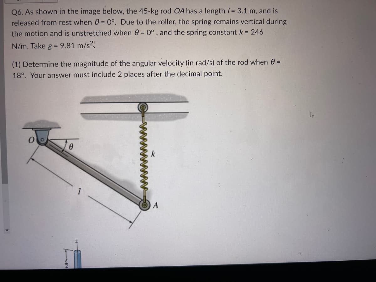 Q6. As shown in the image below, the 45-kg rod OA has a length /= 3.1 m, and is
released from rest when 0 = 0°. Due to the roller, the spring remains vertical during
the motion and is unstretched when 0 = 0°, and the spring constant k = 246
N/m. Take g = 9.81 m/s².
(1) Determine the magnitude of the angular velocity (in rad/s) of the rod when 0 =
18°. Your answer must include 2 places after the decimal point.
0
A