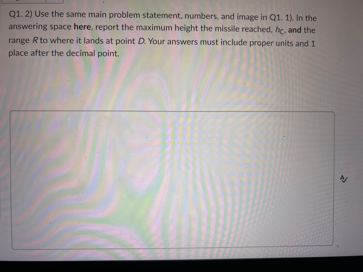 Q1. 2) Use the same main problem statement, numbers, and image in Q1. 1). In the
answering space here, report the maximum height the missile reached, hc, and the
range R to where it lands at point D. Your answers must include proper units and 1
place after the decimal point.