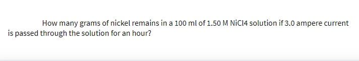 How many grams of nickel remains in a 100 ml of 1.50 M NİCI4 solution if 3.0 ampere current
is passed through the solution for an hour?
