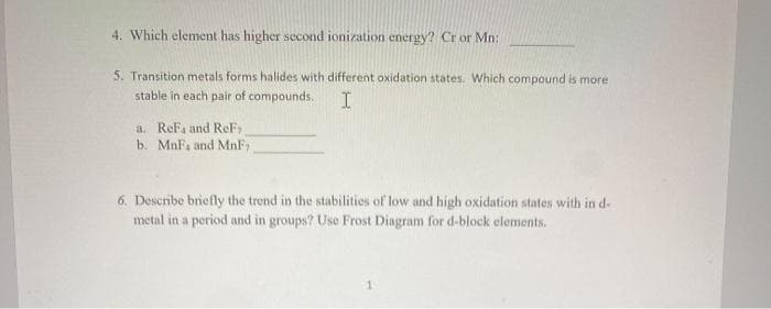 4. Which element has higher second ionization energy? Cr or Mn:
5. Transition metals forms halides with different oxidation states. Which compound is more
stable in each pair of compounds.
a. ReFa and ReF
b. MnF, and MnF
6. Describe briefly the trend in the stabilities of low and high oxidation states with in d-
metal in a period and in groups? Use Frost Diagram for d-block elements.
1.
