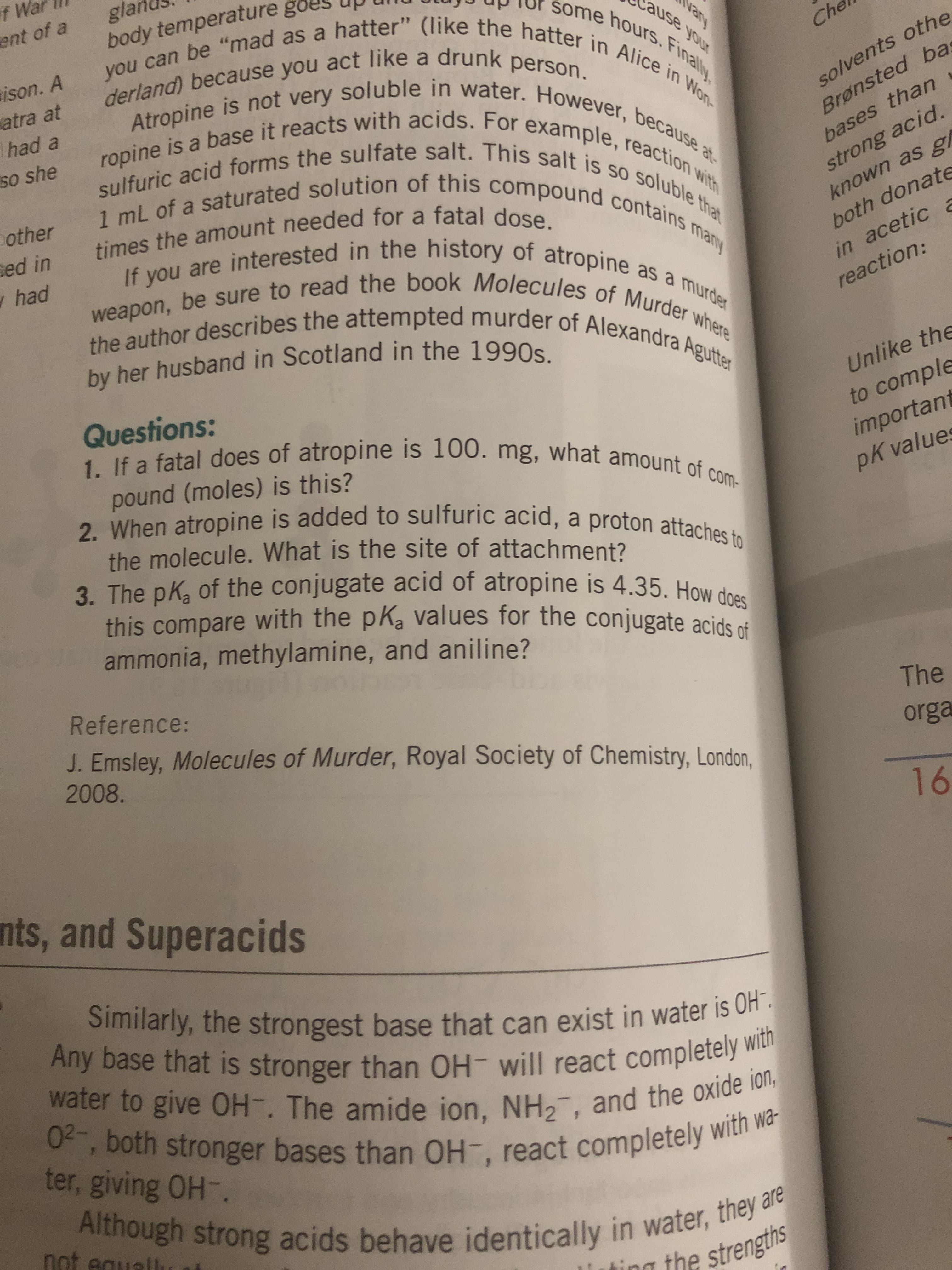 Questions:
1. If a fatal does of atropine is 100. mg, what amount of
com-
pound (moles) is this?
2. When atropine is added to sulfuric acid, a proton attaches to
the molecule. What is the site of attachment?
3. The pK of the conjugate acid of atropine is 4.35. How does
this compare with the pK values for the conjugate acids of
ammonia, methylamine, and aniline?
