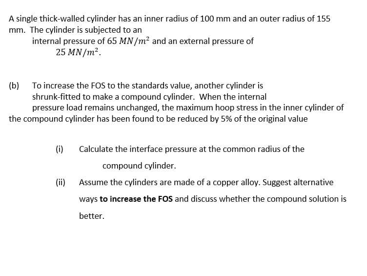 A single thick-walled cylinder has an inner radius of 100 mm and an outer radius of 155
mm. The cylinder is subjected to an
internal pressure of 65 MN /m2 and an external pressure of
25 MN/m2.
(b) To increase the FOS to the standards value, another cylinder is
shrunk-fitted to make a compound cylinder. When the internal
pressure load remains unchanged, the maximum hoop stress in the inner cylinder of
the compound cylinder has been found to be reduced by 5% of the original value
(i)
Calculate the interface pressure at the common radius of the
compound cylinder.
(ii)
Assume the cylinders are made of a copper alloy. Suggest alternative
ways to increase the FOS and discuss whether the compound solution is
better.
