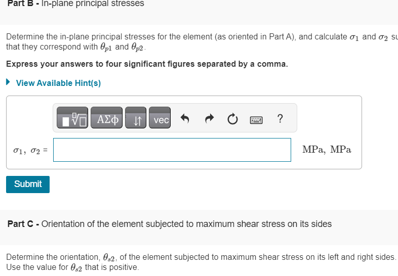 Part B - In-plane principal stresses
Determine the in-plane principal stresses for the element (as oriented in Part A), and calculate 01 and σ2 su
that they correspond with Op1 and p2
Express your answers to four significant figures separated by a comma.
▸ View Available Hint(s)
01, 02=
Submit
ΜΕ ΑΣΦ Η vec
?
MPa, MPa
Part C - Orientation of the element subjected to maximum shear stress on its sides
Determine the orientation, s2, of the element subjected to maximum shear stress on its left and right sides.
Use the value for $2 that is positive.