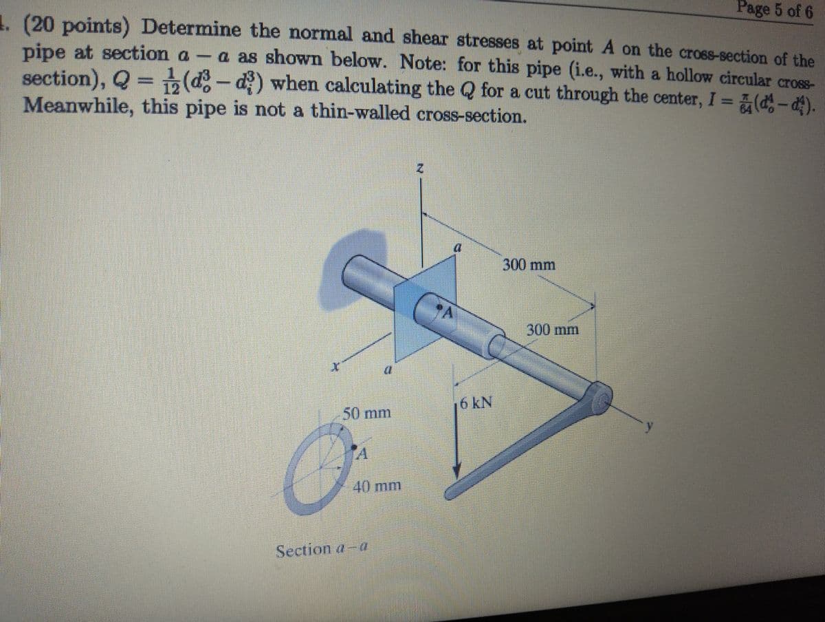 Page 5 of 6
4. (20 points) Determine the normal and shear stresses at point A on the cross-section of the
pipe at section a-a as shown below. Note: for this pipe (i.e., with a hollow circular cross-
section), Q = (³ - d) when calculating the Q for a cut through the center, I = (-).
Meanwhile, this pipe is not a thin-walled cross-section.
I
N
300 mm
50 mm
16 kN
A
40 mm
Section a-a
300 mm