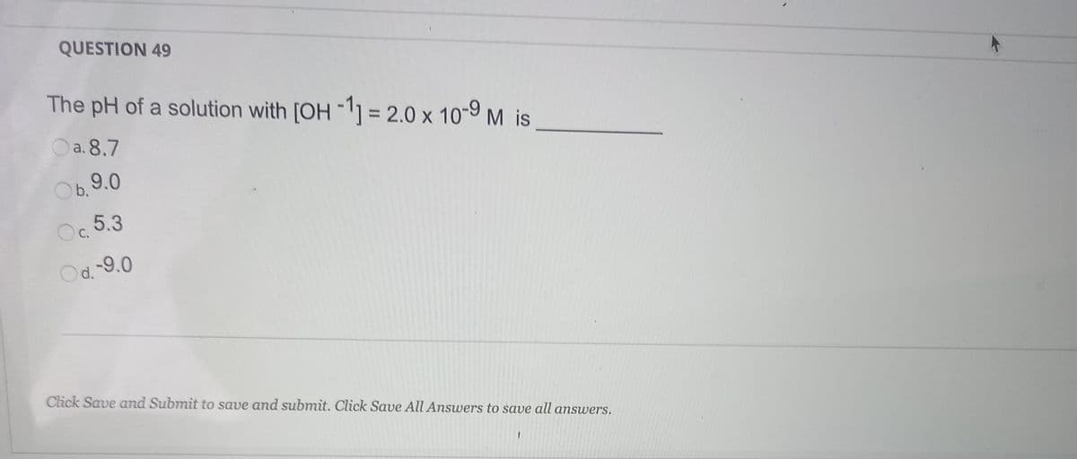 QUESTION 49
The pH of a solution with [OH -1] = 2.0 x 10-9 M is
%3D
Oa. 8.7
b.9.0
Oc 5.3
Od 9.0
Click Save and Submit to save and submit. Click Save All Answers to save all answers.
