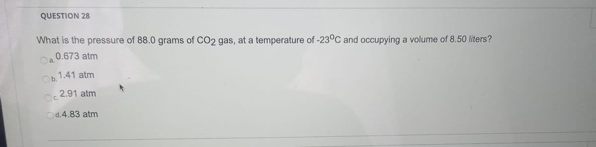 QUESTION 28
What is the pressure of 88.0 grams of CO2 gas, at a temperature of -23°C and occupying a volume of 8.50 liters?
0.673 atm
a.
Ob. 1.41 atm
2.91 atm
Oc.
Od.4.83 atm
